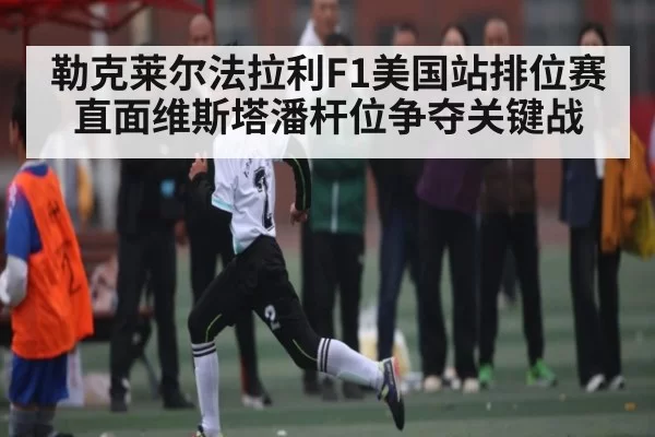 勒克莱尔法拉利F1美国站排位赛直面维斯塔潘杆位争夺关键战